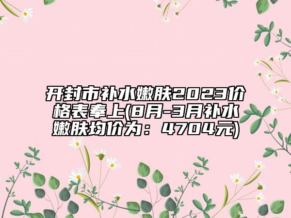 開封市補(bǔ)水嫩膚2023價格表奉上(8月-3月補(bǔ)水嫩膚均價為：4704元)