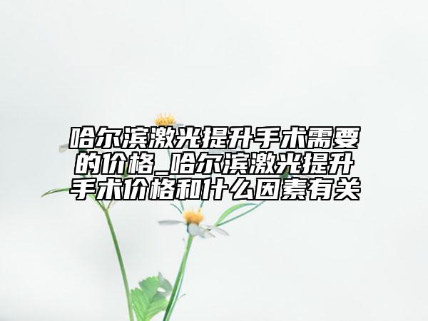哈爾濱激光提升手術(shù)需要的價(jià)格_哈爾濱激光提升手術(shù)價(jià)格和什么因素有關(guān)
