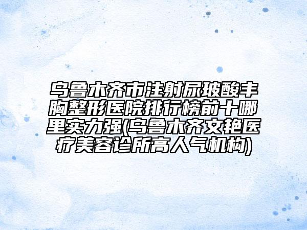 烏魯木齊市注射尿玻酸豐胸整形醫(yī)院排行榜前十哪里實力強(烏魯木齊文艷醫(yī)療美容診所高人氣機構)
