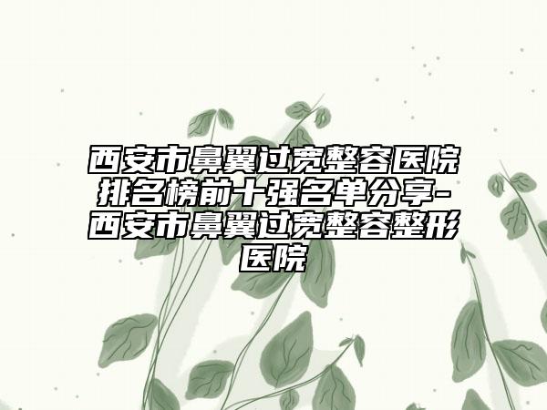 西安市鼻翼過寬整容醫(yī)院排名榜前十強名單分享-西安市鼻翼過寬整容整形醫(yī)院