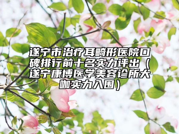 遂寧市治療耳畸形醫(yī)院口碑排行前十名實力評出（遂寧康博醫(yī)學(xué)美容診所大咖實力入圍）