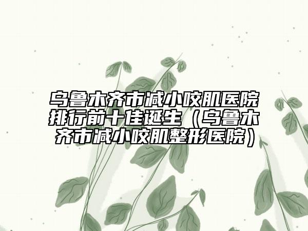 烏魯木齊市減小咬肌醫(yī)院排行前十佳誕生（烏魯木齊市減小咬肌整形醫(yī)院）
