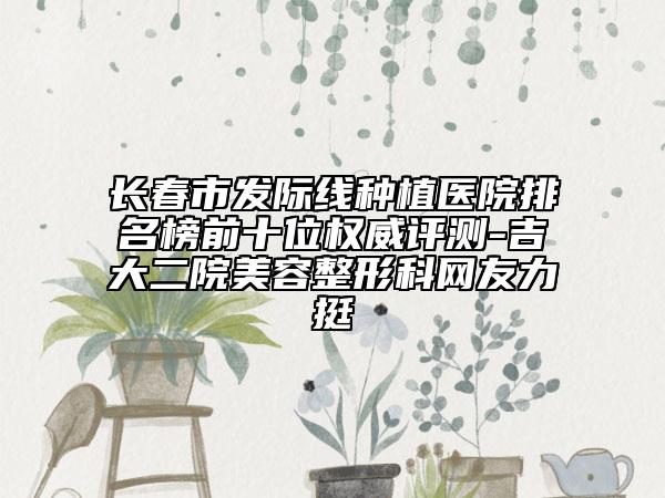 長春市發(fā)際線種植醫(yī)院排名榜前十位權威評測-吉大二院美容整形科網(wǎng)友力挺