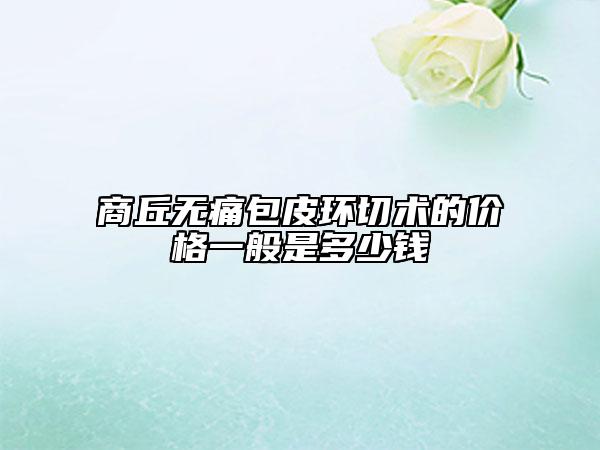 商丘無痛包皮環(huán)切術(shù)的價格一般是多少錢