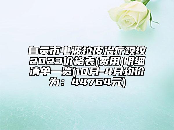 自貢市電波拉皮治療頸紋2023價(jià)格表(費(fèi)用)明細(xì)清單一覽(10月-4月均價(jià)為：44764元)