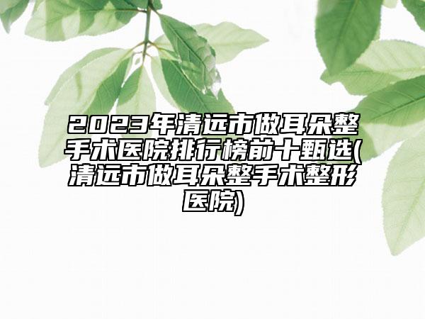 2023年清遠市做耳朵整手術醫(yī)院排行榜前十甄選(清遠市做耳朵整手術整形醫(yī)院)