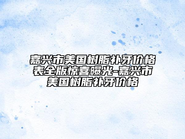 嘉興市美國樹脂補(bǔ)牙價格表全版驚喜曝光-嘉興市美國樹脂補(bǔ)牙價格