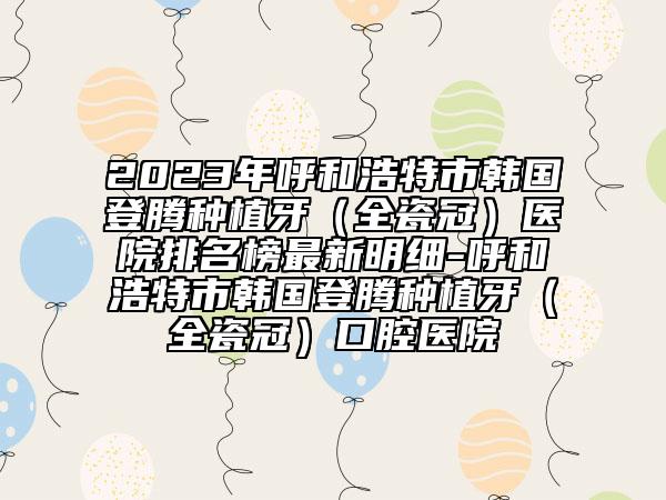 2023年呼和浩特市韓國登騰種植牙（全瓷冠）醫(yī)院排名榜最新明細-呼和浩特市韓國登騰種植牙（全瓷冠）口腔醫(yī)院