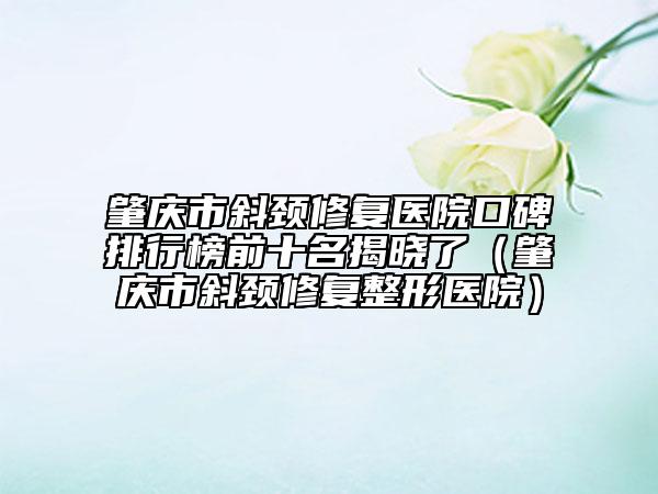 肇慶市斜頸修復醫(yī)院口碑排行榜前十名揭曉了（肇慶市斜頸修復整形醫(yī)院）