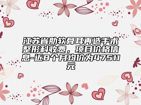江蘇省肋軟骨耳再造手術(shù)整形科收費(fèi)，項(xiàng)目價(jià)格信息-近8個(gè)月均價(jià)為47511元