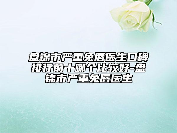 盤錦市嚴重兔唇醫(yī)生口碑排行前十哪個比較好-盤錦市嚴重兔唇醫(yī)生
