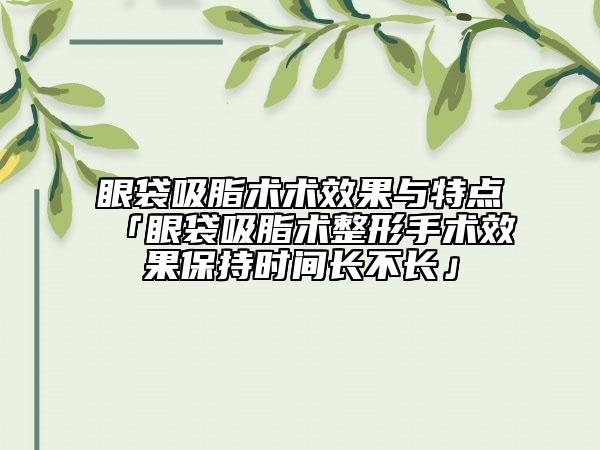 眼袋吸脂術(shù)術(shù)效果與特點「眼袋吸脂術(shù)整形手術(shù)效果保持時間長不長」