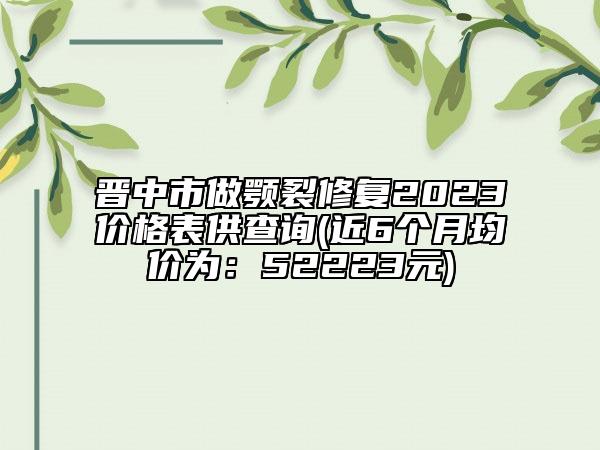 晉中市做顎裂修復(fù)2023價格表供查詢(近6個月均價為：52223元)