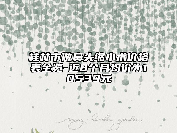 桂林市做鼻頭縮小術(shù)價(jià)格表全覽-近8個(gè)月均價(jià)為10539元