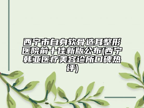 西寧市自身軟骨造耳整形醫(yī)院前十佳新版公布(西寧韓亞醫(yī)療美容診所口碑熱評)