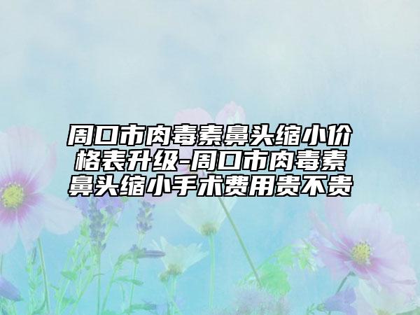 周口市肉毒素鼻頭縮小價(jià)格表升級(jí)-周口市肉毒素鼻頭縮小手術(shù)費(fèi)用貴不貴