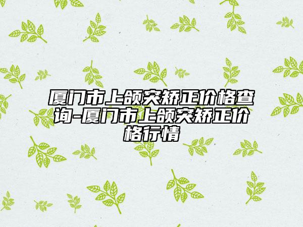 廈門(mén)市上頜突矯正價(jià)格查詢-廈門(mén)市上頜突矯正價(jià)格行情