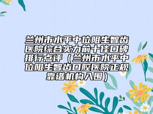 蘭州市水平中位阻生智齒醫(yī)院綜合實(shí)力前十佳口碑排行點(diǎn)評(píng)（蘭州市水平中位阻生智齒口腔醫(yī)院正規(guī)靠譜機(jī)構(gòu)入圍）