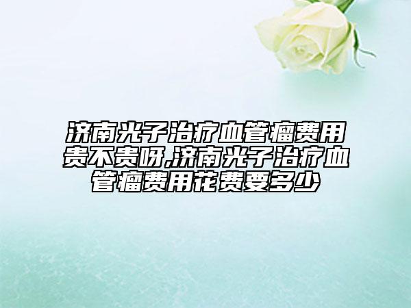 濟南光子治療血管瘤費用貴不貴呀,濟南光子治療血管瘤費用花費要多少
