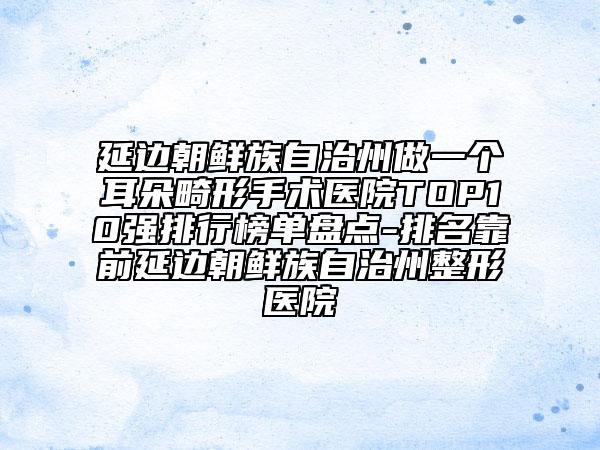 延邊朝鮮族自治州做一個耳朵畸形手術(shù)醫(yī)院TOP10強(qiáng)排行榜單盤點(diǎn)-排名靠前延邊朝鮮族自治州整形醫(yī)院