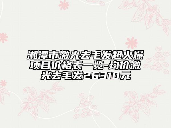 湘潭市激光去毛發(fā)超火爆項(xiàng)目價(jià)格表一覽-均價(jià)激光去毛發(fā)26310元
