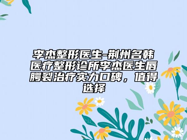 李杰整形醫(yī)生-荊州名韓醫(yī)療整形診所李杰醫(yī)生唇腭裂治療實力口碑，值得選擇