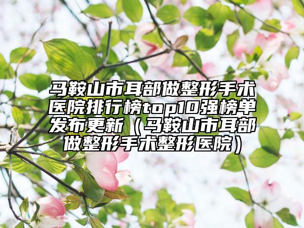 馬鞍山市耳部做整形手術醫(yī)院排行榜top10強榜單發(fā)布更新（馬鞍山市耳部做整形手術整形醫(yī)院）