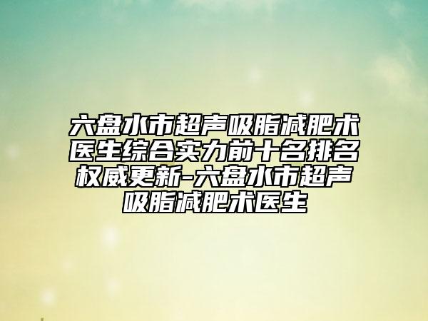 六盤水市超聲吸脂減肥術醫(yī)生綜合實力前十名排名權威更新-六盤水市超聲吸脂減肥術醫(yī)生