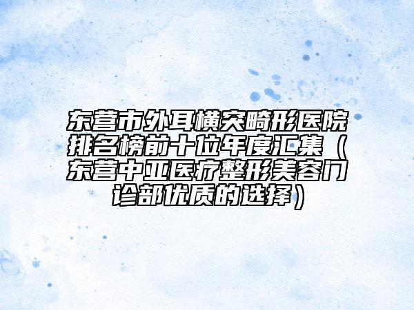 東營(yíng)市外耳橫突畸形醫(yī)院排名榜前十位年度匯集（東營(yíng)中亞醫(yī)療整形美容門(mén)診部?jī)?yōu)質(zhì)的選擇）