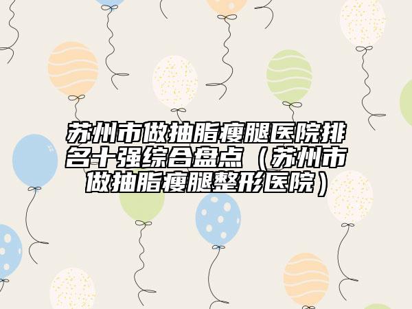 蘇州市做抽脂瘦腿醫(yī)院排名十強綜合盤點（蘇州市做抽脂瘦腿整形醫(yī)院）