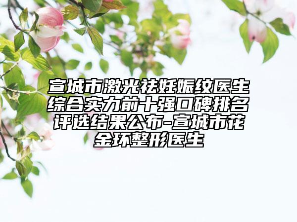 宣城市激光祛妊娠紋醫(yī)生綜合實力前十強口碑排名評選結果公布-宣城市花金環(huán)整形醫(yī)生