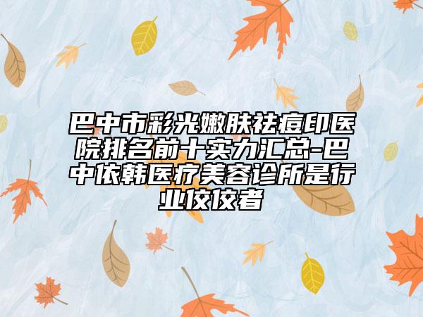 巴中市彩光嫩膚祛痘印醫(yī)院排名前十實(shí)力匯總-巴中依韓醫(yī)療美容診所是行業(yè)佼佼者