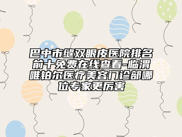 巴中市縫雙眼皮醫(yī)院排名前十免費(fèi)在線(xiàn)查看-臨渭唯鉑爾醫(yī)療美容門(mén)診部哪位專(zhuān)家更厲害