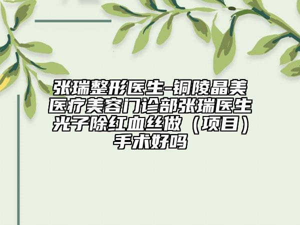 張瑞整形醫(yī)生-銅陵晶美醫(yī)療美容門(mén)診部張瑞醫(yī)生光子除紅血絲做（項(xiàng)目）手術(shù)好嗎