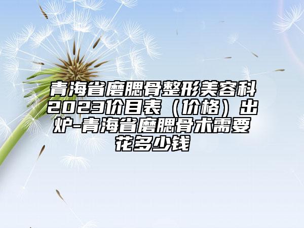青海省磨腮骨整形美容科2023價目表（價格）出爐-青海省磨腮骨術(shù)需要花多少錢
