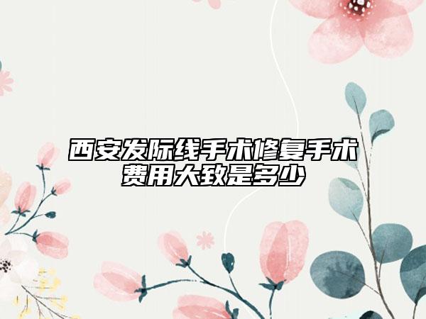 西安發(fā)際線手術(shù)修復(fù)手術(shù)費(fèi)用大致是多少