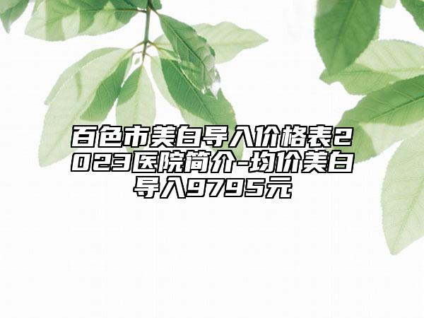 百色市美白導(dǎo)入價(jià)格表2023醫(yī)院簡介-均價(jià)美白導(dǎo)入9795元