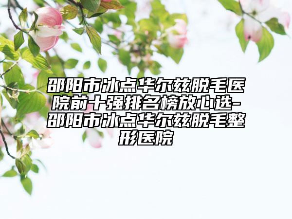 邵陽市冰點(diǎn)華爾茲脫毛醫(yī)院前十強(qiáng)排名榜放心選-邵陽市冰點(diǎn)華爾茲脫毛整形醫(yī)院