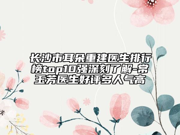 長沙市耳朵重建醫(yī)生排行榜top10強(qiáng)深刻了解-常玉芳醫(yī)生好評多人氣高
