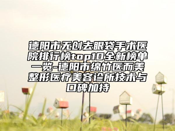 德陽市無創(chuàng)去眼袋手術醫(yī)院排行榜top10全新榜單一覽-德陽市綿竹醫(yī)而美整形醫(yī)療美容診所技術與口碑加持