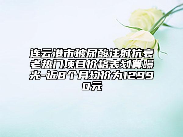 連云港市玻尿酸注射抗衰老熱門項目價格表劃算曝光-近8個月均價為12990元