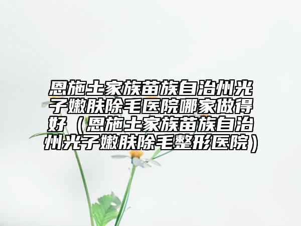 恩施土家族苗族自治州光子嫩膚除毛醫(yī)院哪家做得好（恩施土家族苗族自治州光子嫩膚除毛整形醫(yī)院）