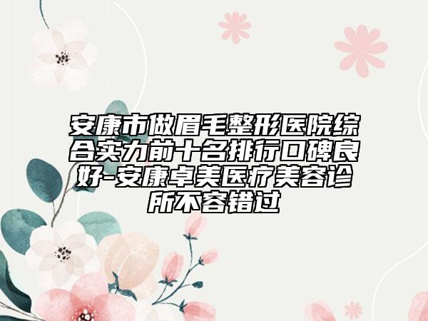安康市做眉毛整形醫(yī)院綜合實(shí)力前十名排行口碑良好-安康卓美醫(yī)療美容診所不容錯(cuò)過