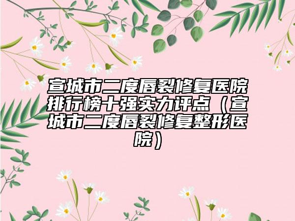 宣城市二度唇裂修復(fù)醫(yī)院排行榜十強(qiáng)實(shí)力評(píng)點(diǎn)（宣城市二度唇裂修復(fù)整形醫(yī)院）