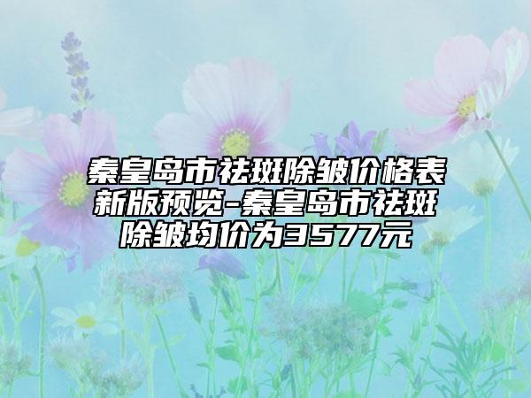秦皇島市祛斑除皺價(jià)格表新版預(yù)覽-秦皇島市祛斑除皺均價(jià)為3577元