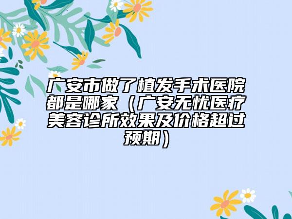 廣安市做了植發(fā)手術(shù)醫(yī)院都是哪家（廣安無憂醫(yī)療美容診所效果及價(jià)格超過預(yù)期）