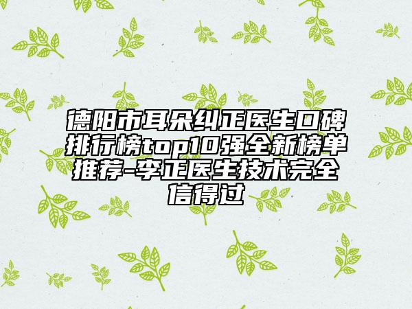 德陽市耳朵糾正醫(yī)生口碑排行榜top10強全新榜單推薦-李正醫(yī)生技術(shù)完全信得過