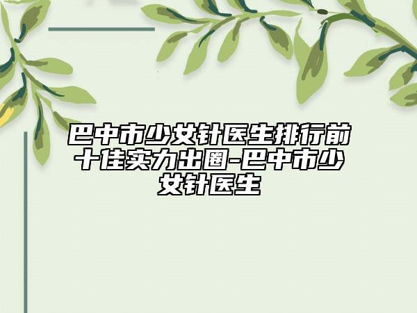 巴中市少女針醫(yī)生排行前十佳實力出圈-巴中市少女針醫(yī)生