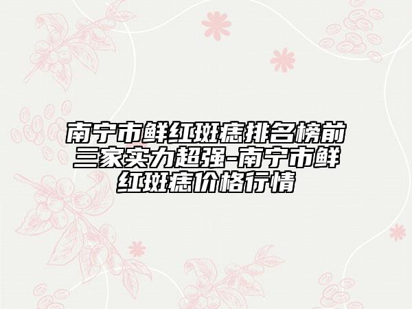 南寧市鮮紅斑痣排名榜前三家實(shí)力超強(qiáng)-南寧市鮮紅斑痣價(jià)格行情