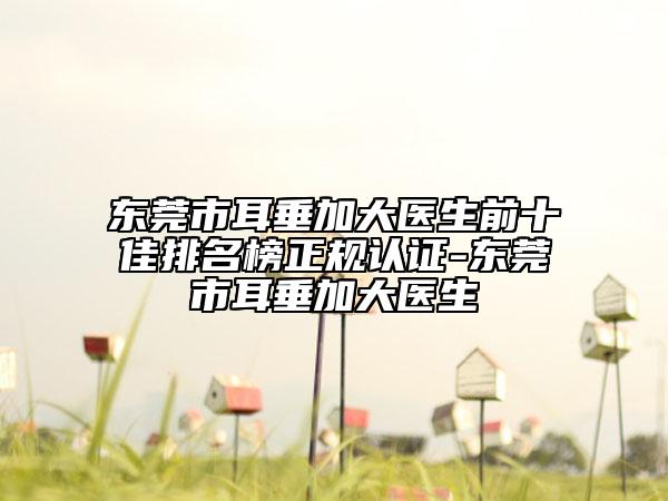 東莞市耳垂加大醫(yī)生前十佳排名榜正規(guī)認(rèn)證-東莞市耳垂加大醫(yī)生